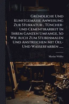 GrÃ1/4ndliche Und Kunstgemässe Anweisung Zur Stukkatur-, TÃ1/4ncher-und Cementirarbeit In Ihrem Ganzen Umfange, So Wie Auch Zum Stubenmalen Und Anstreichen Mit Oel- Und Wasserfarben ......