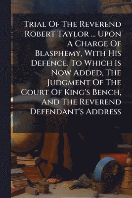 Anonymous - Trial Of The Reverend Robert Taylor ... Upon A Charge Of Blasphemy, With His Defence. To Which Is Now Added, The Judgment Of The Court Of King's Bench, And The Reverend Defendant's Address, Häftad