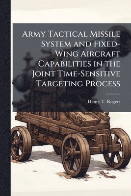 Henry T Rogers - Army Tactical Missile System and Fixed-Wing Aircraft Capabilities in the Joint Time-Sensitive Targeting Process, Häftad