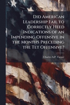 Did American Leadership Fail to Correctly Heed Indications of an Impending Offensive in the Months Preceding the Tet Offensive?