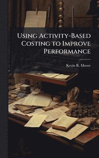 Using Activity-Based Costing to Improve Performance