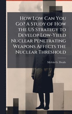 Melvin G Deaile - How Low Can You Go? A Study of How the US Strategy to Develop Low-Yield Nuclear Penetrating Weapons Affects the Nuclear Threshold, Inbunden