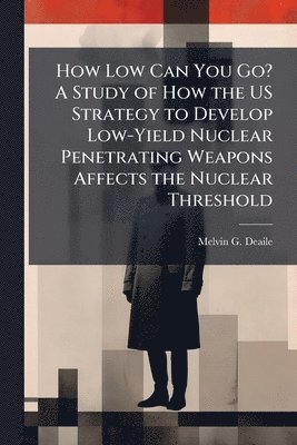 Melvin G Deaile - How Low Can You Go? A Study of How the US Strategy to Develop Low-Yield Nuclear Penetrating Weapons Affects the Nuclear Threshold, Häftad