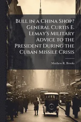 Bull in a China Shop? General Curtis E. Lemay's Military Advice to the President During the Cuban Missile Crisis