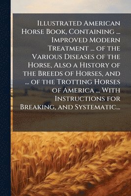 Illustrated American Horse Book, Containing ... Improved Modern Treatment ... of the Various Diseases of the Horse, Also a History of the Breeds of Horses, and ... of the Trotting Horses of America ... With Instructions for Breaking, and Systematic...