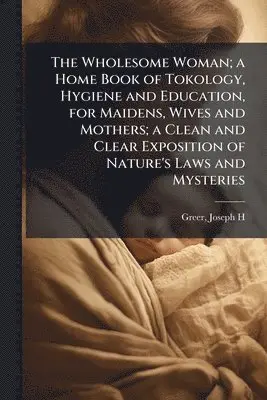Wholesome Woman; a Home Book of Tokology, Hygiene and Education, for Maidens, Wives and Mothers; a Clean and Clear Exposition of Nature's Laws and Mysteries