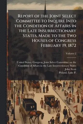Report of the Joint Select Committee to Inquire Into the Condition of Affairs in the Late Insurrectionary States, Made to the Two Houses of Congress February 19, 1872