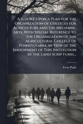 Report Upon a Plan for the Organization of Colleges for Agriculture and the Mechanic Arts, With Special Reference to the Organization of the Agricultural College of Pennsylvania, in View of the Endowment of This Institution by the Land Scrip Fund, ...