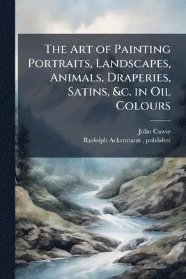 Art of Painting Portraits, Landscapes, Animals, Draperies, Satins, &c. in Oil Colours