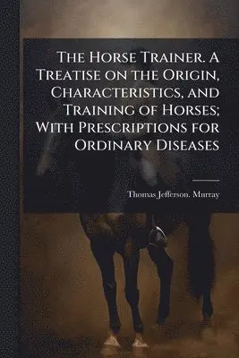 Horse Trainer. A Treatise on the Origin, Characteristics, and Training of Horses; With Prescriptions for Ordinary Diseases