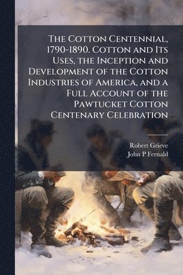 Robert Grieve, John P Fernald - Cotton Centennial, 1790-1890. Cotton and Its Uses, the Inception and Development of the Cotton Industries of America, and a Full Account of the Pawtucket Cotton Centenary Celebration, Häftad