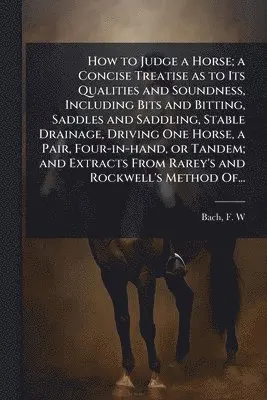 How to Judge a Horse; a Concise Treatise as to Its Qualities and Soundness, Including Bits and Bitting, Saddles and Saddling, Stable Drainage, Driving One Horse, a Pair, Four-in-hand, or Tandem; and Extracts From Rarey's and Rockwell's Method Of...
