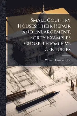 Small Country Houses; Their Repair and Enlargement; Forty Examples Chosen From Five Centuries