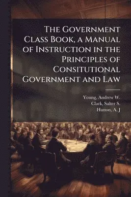 Government Class Book, a Manual of Instruction in the Principles of Consitutional Government and Law