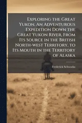 Frederick 1849-1892 Schwatka - Exploring the Great Yukon. An Adventurous Expedition Down the Great Yukon River, From Its Source in the British North-west Territory, to Its Mouth in the Territory of Alaska, Häftad. Tillgänglighet: Lägg i varukorg