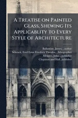 Treatise on Painted Glass, Shewing Its Applicablity to Every Style of Architecture