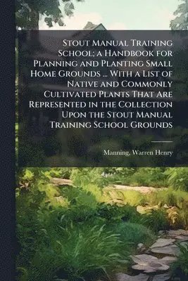 Stout Manual Training School; a Handbook for Planning and Planting Small Home Grounds ... With a List of Native and Commonly Cultivated Plants That Are Represented in the Collection Upon the Stout Manual Training School Grounds