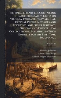 Writings. Library Ed., Containing His Autobiography, Notes on Virginia, Parliamentary Manual, Official Papers, Messages and Addresses, and Other Writings, Official and Private, Now Collected and Pu...