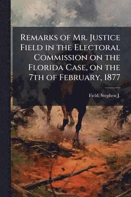 Remarks of Mr. Justice Field in the Electoral Commission on the Florida Case, on the 7th of February, 1877