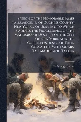 Speech of the Honorable James Tallmadge, Jr. of Duchess County, New York ... on Slavery. To Which is Added, the Proceedings of the Manumission Society of the City of New York, and the Correspondence of Their Committee With Messrs. Tallmadge and Taylor