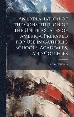Explanation of the Constitution of the United States of America. Prepared for Use in Catholic Schools, Academies, and Colleges