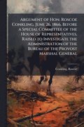 Argument of Hon. Roscoe Conkling, June 26, 1866, Before a Special Committee of the House of Representatives, Raised to Investigate the Administration of the Bureau of the Provost Marshal General