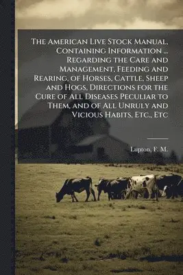 American Live Stock Manual, Containing Information ... Regarding the Care and Management, Feeding and Rearing, of Horses, Cattle, Sheep and Hogs, Directions for the Cure of All Diseases Peculiar to Them, and of All Unruly and Vicious Habits, Etc., Etc