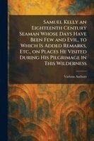 Samuel Kelly an Eighteenth Century Seaman Whose Days Have Been Few and Evil, to Which is Added Remarks, Etc., on Places He Visited During His Pilgrimage in This Wilderness