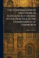 Confirmation of Executors in Scotland According to the Practice in the Commissariot of Edinburgh