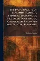 Pictorial Life of Benjamin Franklin, Printer, Typefounder, Ink Maker, Bookbinder, Copperplate Engraver and Printer, Stationer ....