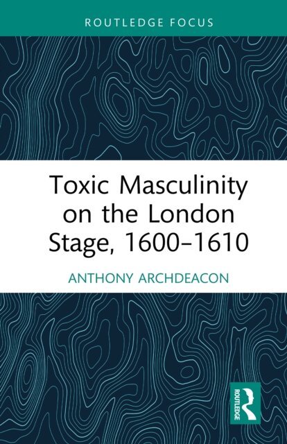 Anthony Archdeacon - Toxic Masculinity on the London Stage, 1600-1610, E-bok