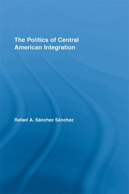 Rafael A. SA!nchez SA!nchez - Politics of Central American Integration, E-bok