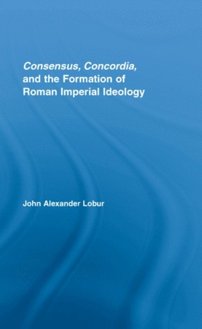 John Alexander Lobur - Consensus, Concordia and the Formation of Roman Imperial Ideology, E-bok
