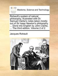 Rohault's System of Natural Philosophy, Illustrated with Dr. Samuel Clarke's Notes Taken Mostly Out of Sir Isaac Newton's Philosophy. ... Done Into English by John Clarke, ... the Third Edition.