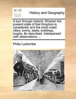 tour through Ireland. Wherein the present state of that Kingdom is considered; and the most noted cities, towns, seats, buildings, loughs, &c described. Interspersed with observations ...