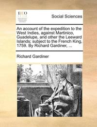 An Account of the Expedition to the West Indies, Against Martinico, Guadelupe, and Other the Leeward Islands; Subject to the French King, 1759. by Richard Gardiner, ...