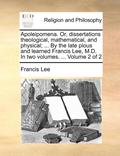 Apoleipomena. Or, Dissertations Theological, Mathematical, and Physical; ... by the Late Pious and Learned Francis Lee, M.D. in Two Volumes. ... Volume 2 of 2