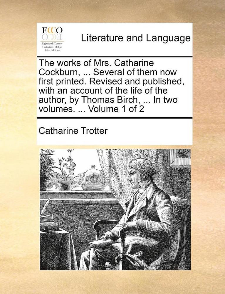 Catharine Trotter - works of Mrs. Catharine Cockburn, ... Several of them now first printed. Revised and published, with an account of the life of the author, by Thomas Birch, ... In two volumes. ... Volume 1 of 2, Häftad