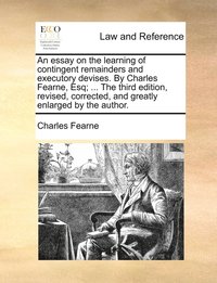 essay on the learning of contingent remainders and executory devises. By Charles Fearne, Esq; ... The third edition, revised, corrected, and greatly enlarged by the author.