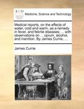 Medical Reports, on the Effects of Water, Cold and Warm, as a Remedy in Fever, and Febrile Diseases; ... with Observations on ... Opium, Alcohol, and Inanition. by James Currie, ...