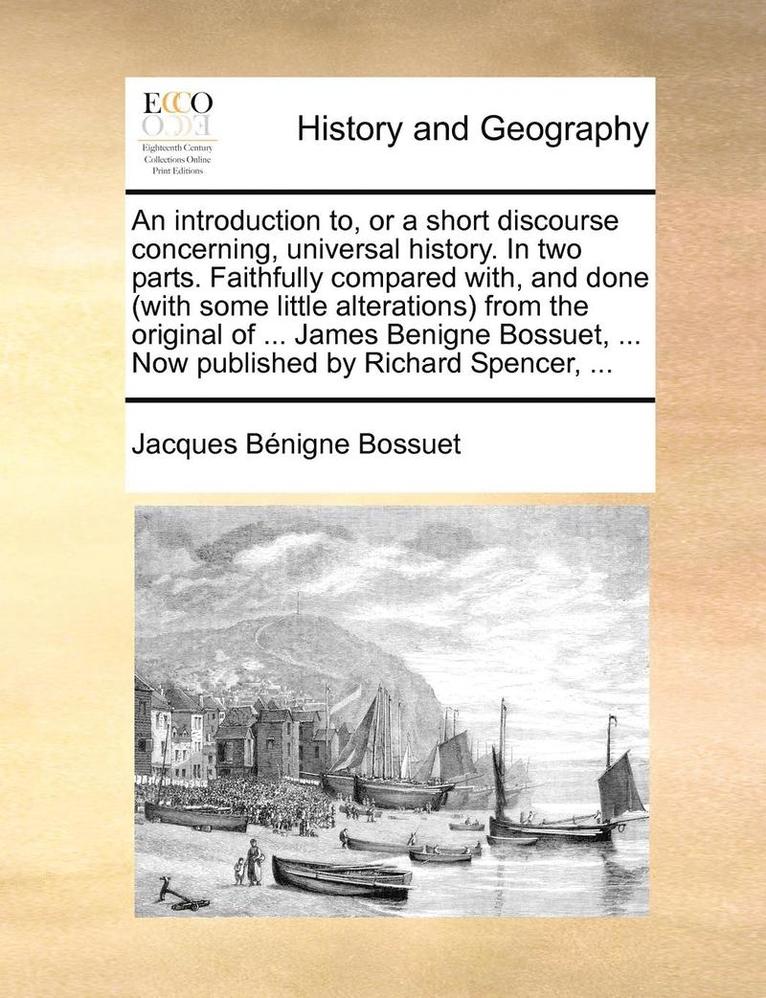 Introduction To, or a Short Discourse Concerning, Universal History. in Two Parts. Faithfully Compared With, and Done (with Some Little Alterations) from the Original of ... James Benigne Bossuet, ... Now Published by Richard Spencer, ...