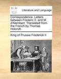 Correspondence. Letters Between Frederic Ii. And M. D'Alembert. Translated From The French By Thomas Holcroft.