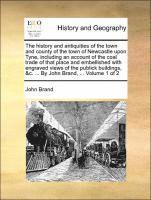 history and antiquities of the town and county of the town of Newcastle upon Tyne, including an account of the coal trade of that place and embellished with engraved views of the publick buildings, &c. ... By John Brand, ... Volume 1 of 2