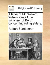 A Letter to Mr. William Wilson, One of the Ministers of Perth, Concerning Ruling Elders.