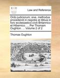 Ordo Judiciorum; Sive, Methodus Procedendi in Negotiis Et Litibus in Foro Ecclesiastico-Civili Britannico Et Hibernico. ... Per Thomam Oughton. ... Volume 2 of 2