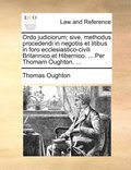 Ordo judiciorum; sive, methodus procedendi in negotiis et litibus in foro ecclesiastico-civili Britannico et Hibernico. ... Per Thomam Oughton. ...