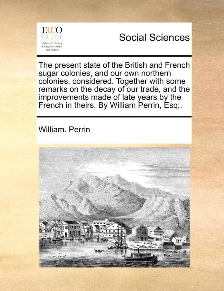 William Perrin - Present State of the British and French Sugar Colonies, and Our Own Northern Colonies, Considered. Together with Some Remarks on the Decay of Our Trade, and the Improvements Made of Late Years by the French in Theirs. by William Perrin, Esq;., Häftad