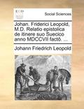 Johan. Friderici Leopold, M.D. Relatio Epistolica de Itinere Suo Suecico Anno MDCCVII Fact . ...