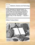 New Dictionary of Natural History; Or, Compleat Universal Display of Animated Nature. with Accurate Representations of the Most Curious and Beautiful Animals, Elegantly Coloured. by William Frederi...