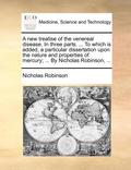 A New Treatise of the Venereal Disease. in Three Parts. ... to Which Is Added, a Particular Dissertation Upon the Nature and Properties of Mercury; ... by Nicholas Robinson, ...